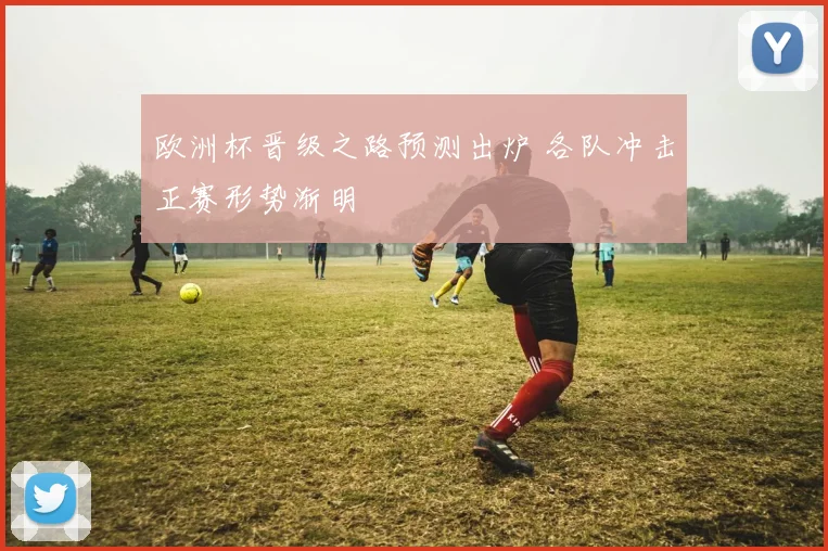 欧洲杯晋级之路预测出炉 各队冲击正赛形势渐明