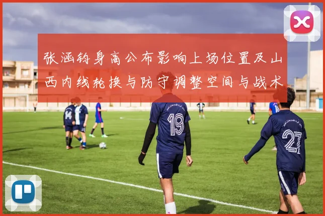 张涵钧身高公布影响上场位置及山西内线轮换与防守调整空间与战术看点