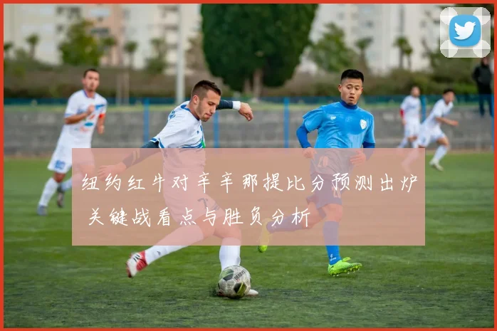 纽约红牛对辛辛那提比分预测出炉 关键战看点与胜负分析