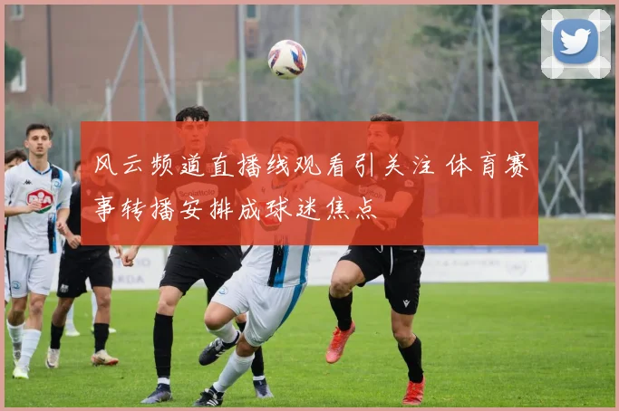 风云频道直播线观看引关注 体育赛事转播安排成球迷焦点