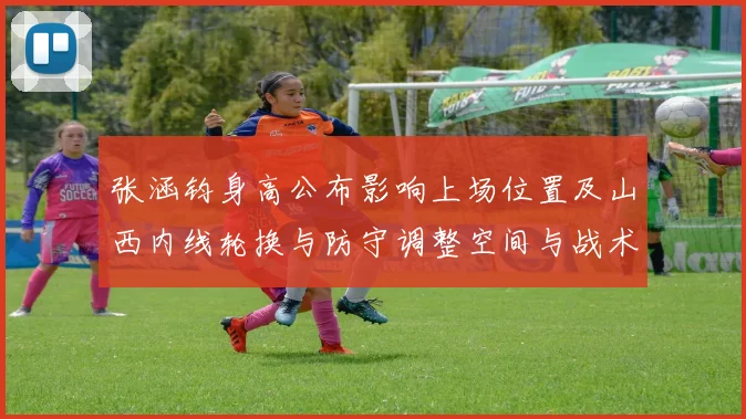 张涵钧身高公布影响上场位置及山西内线轮换与防守调整空间与战术看点
