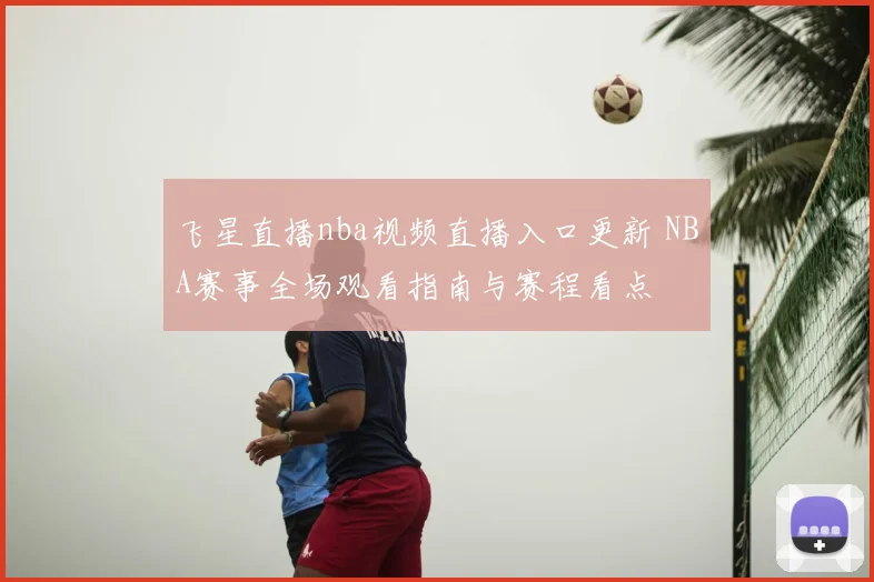 飞星直播nba视频直播入口更新 NBA赛事全场观看指南与赛程看点