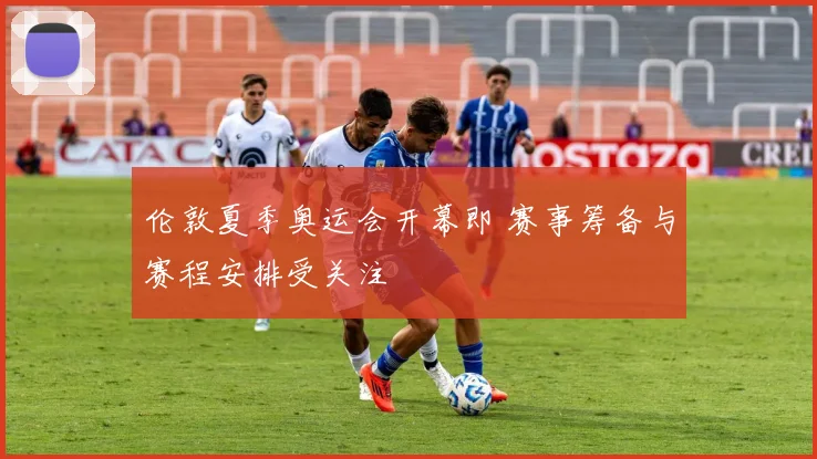 伦敦夏季奥运会开幕即 赛事筹备与赛程安排受关注