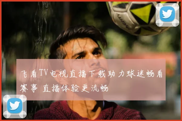 飞看TV电视直播下载助力球迷畅看赛事 直播体验更流畅