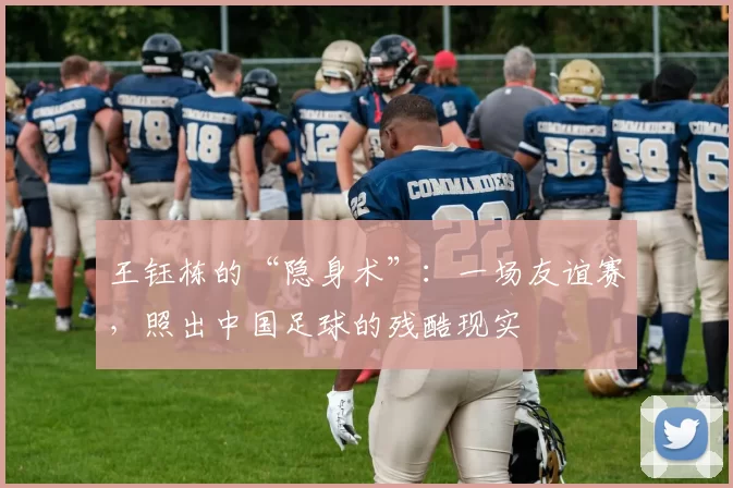 王钰栋的“隐身术”：一场友谊赛，照出中国足球的残酷现实