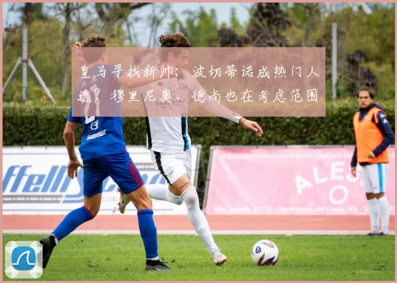 皇马寻找新帅：波切蒂诺成热门人选？穆里尼奥、德尚也在考虑范围