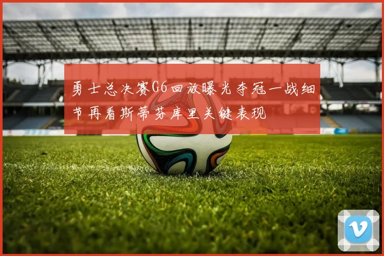 勇士总决赛G6回放曝光夺冠一战细节再看斯蒂芬库里关键表现