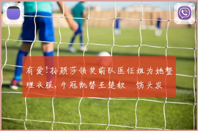 有爱!孙颖莎领奖前队医任姐为她整理衣服,牛冠凯替王楚钦捯饬头发