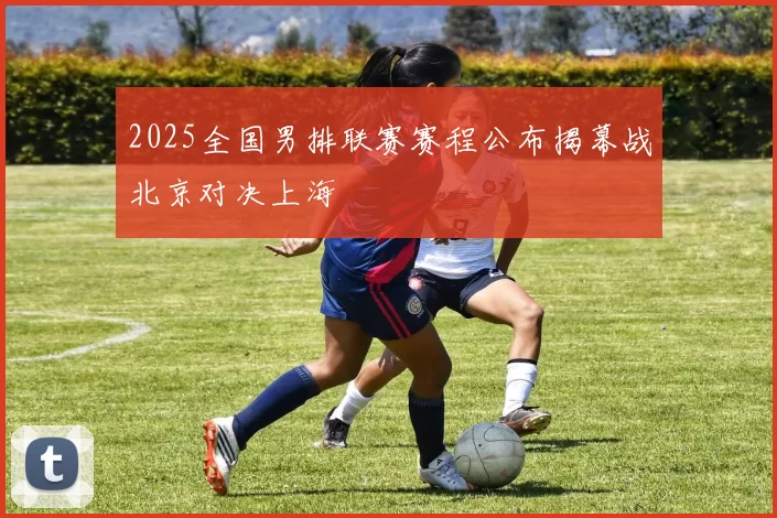 2025全国男排联赛赛程公布揭幕战北京对决上海