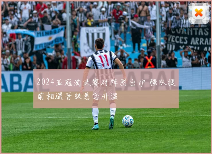 2024亚冠淘汰赛对阵图出炉 强队提前相遇晋级悬念升温