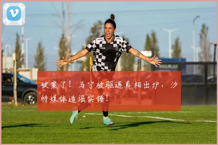 破案了！马宁被驱逐真相出炉，沙特媒体造谣实锤！