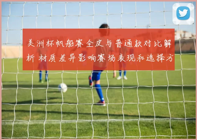 美洲杯帆船赛全皮与普通款对比解析 材质差异影响赛场表现和选择方向