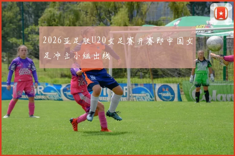 2026亚足联U20女足赛开赛即中国女足冲击小组出线