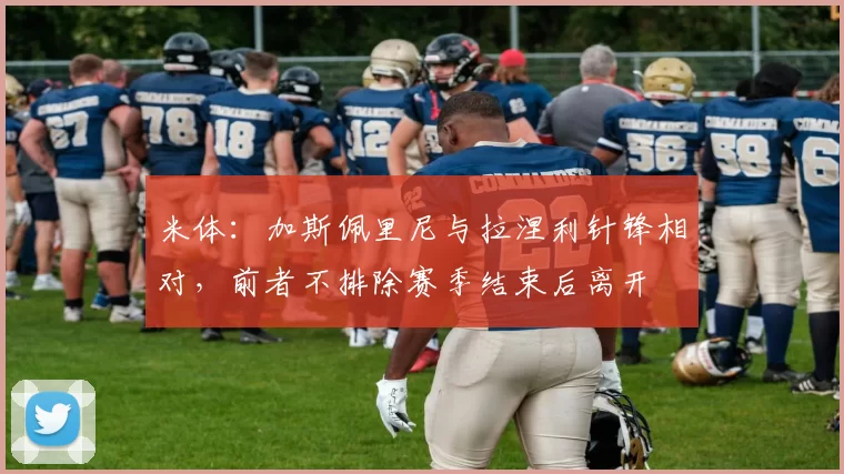 米体：加斯佩里尼与拉涅利针锋相对，前者不排除赛季结束后离开