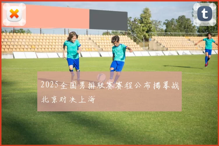 2025全国男排联赛赛程公布揭幕战北京对决上海