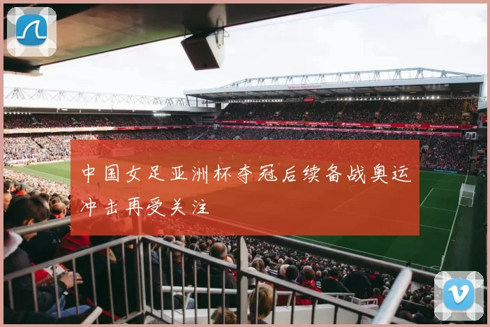 中国女足亚洲杯夺冠后续备战奥运冲击再受关注