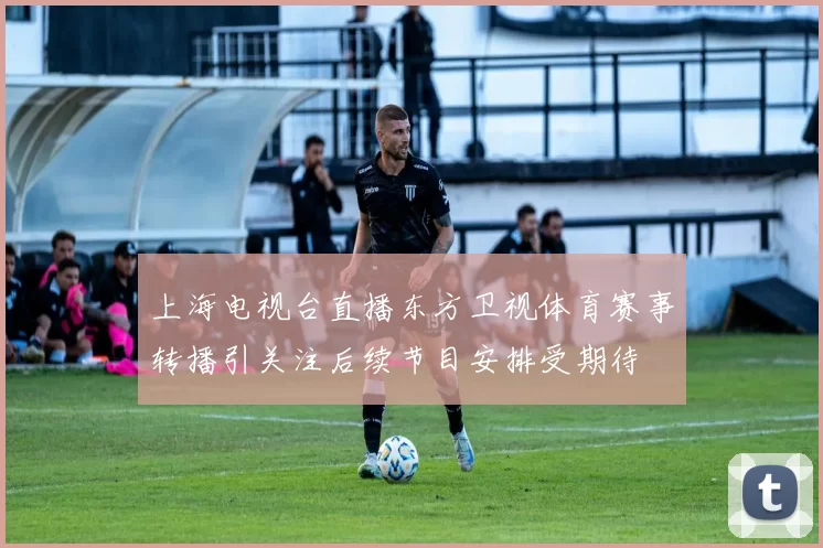 上海电视台直播东方卫视体育赛事转播引关注后续节目安排受期待
