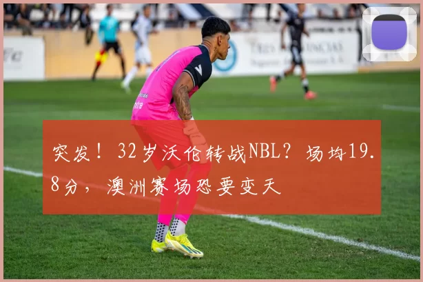 突发！32岁沃伦转战NBL？场均19.8分，澳洲赛场恐要变天