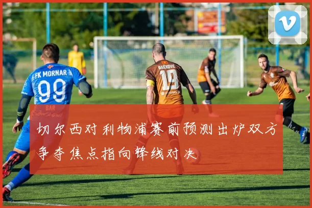 切尔西对利物浦赛前预测出炉双方争夺焦点指向锋线对决
