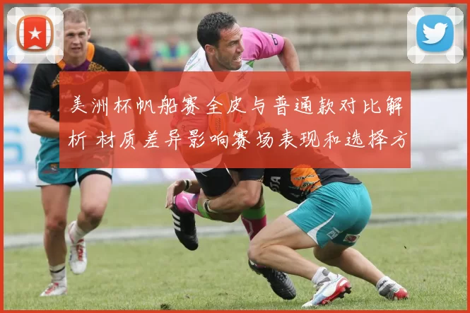 美洲杯帆船赛全皮与普通款对比解析 材质差异影响赛场表现和选择方向