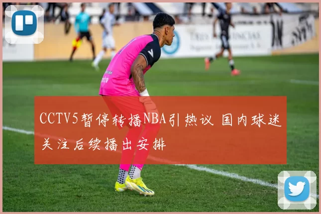CCTV5暂停转播NBA引热议 国内球迷关注后续播出安排