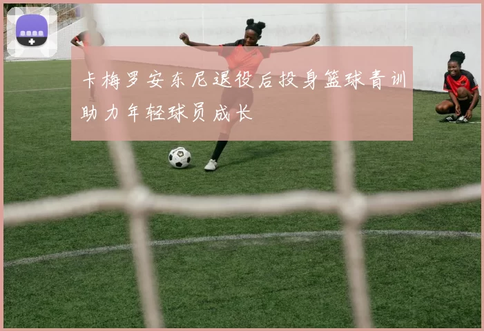 卡梅罗安东尼退役后投身篮球青训助力年轻球员成长