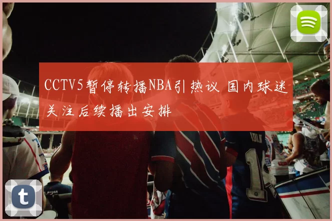 CCTV5暂停转播NBA引热议 国内球迷关注后续播出安排