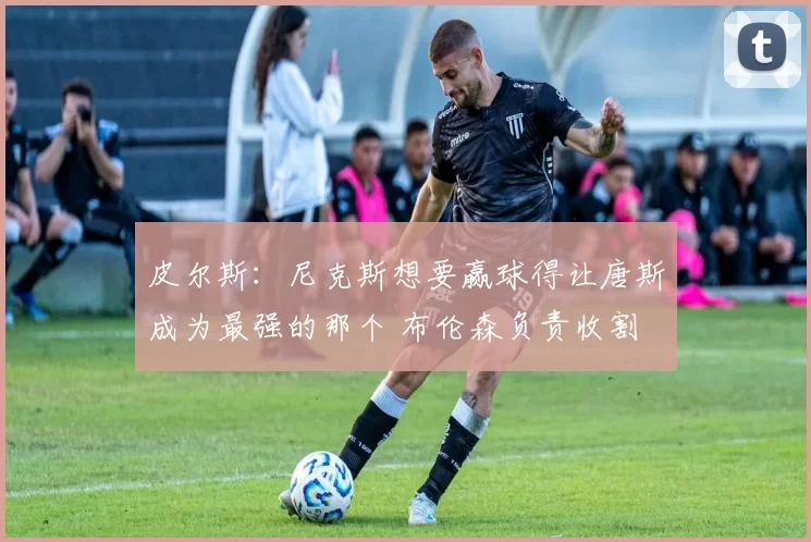 皮尔斯：尼克斯想要赢球得让唐斯成为最强的那个 布伦森负责收割