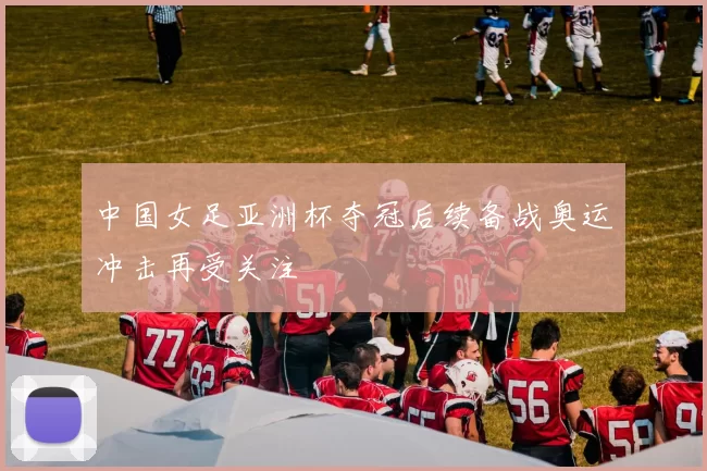 中国女足亚洲杯夺冠后续备战奥运冲击再受关注