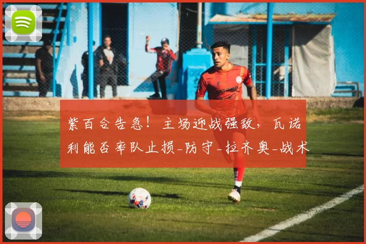 紫百合告急！主场迎战强敌，瓦诺利能否率队止损_防守_拉齐奥_战术