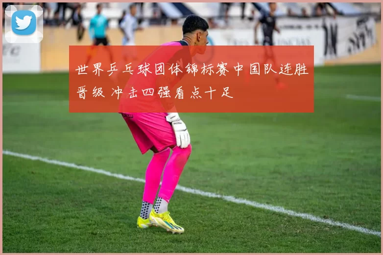 世界乒乓球团体锦标赛中国队连胜晋级 冲击四强看点十足